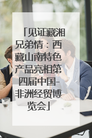 见证藏湘兄弟情：西藏山南特色产品亮相第四届中国-非洲经贸博览会