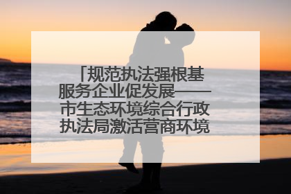 规范执法强根基 服务企业促发展——市生态环境综合行政执法局激活营商环境“绿色动能”