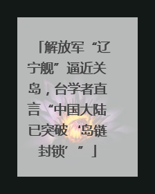 解放军“辽宁舰”逼近关岛，台学者直言“中国大陆已突破‘岛链封锁’”