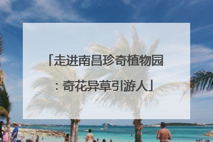 走进南昌珍奇植物园：奇花异草引游人