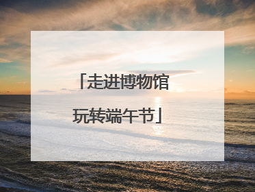 走进博物馆 玩转端午节
