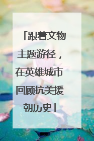 跟着文物主题游径，在英雄城市回顾抗美援朝历史
