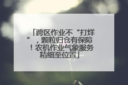 跨区作业不“打烊”，颗粒归仓有保障！农机作业气象服务精细至位置