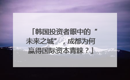 韩国投资者眼中的“未来之城”，成都为何赢得国际资本青睐？