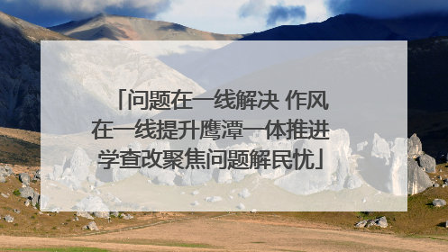 问题在一线解决 作风在一线提升鹰潭一体推进学查改聚焦问题解民忧
