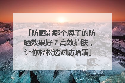 防晒霜哪个牌子的防晒效果好？高效护肤，让你轻松选对防晒霜