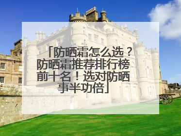 防晒霜怎么选？防晒霜推荐排行榜前十名！选对防晒事半功倍
