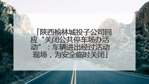 陕西榆林城投子公司回应“关闭公共停车场办活动”：车辆进出经过活动现场，为安全临时关闭