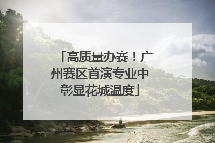 高质量办赛！广州赛区首演专业中彰显花城温度