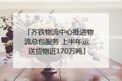齐铁物流中心推进物流总包服务 上半年运送货物近170万吨