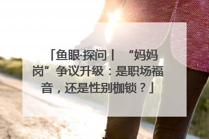 鱼眼·探问丨 “妈妈岗”争议升级：是职场福音，还是性别枷锁？