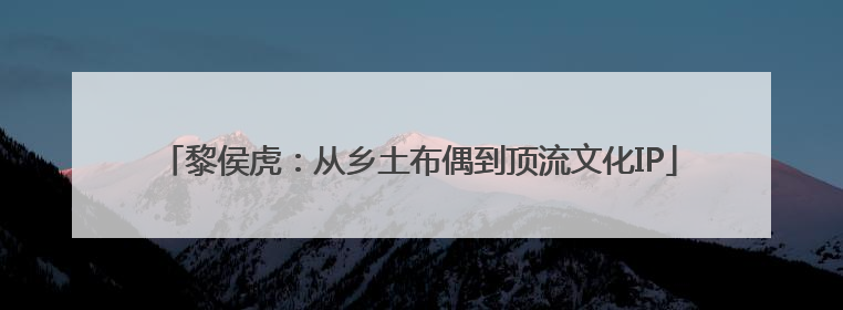 黎侯虎：从乡土布偶到顶流文化IP