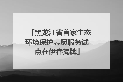 黑龙江省首家生态环境保护志愿服务试点在伊春揭牌