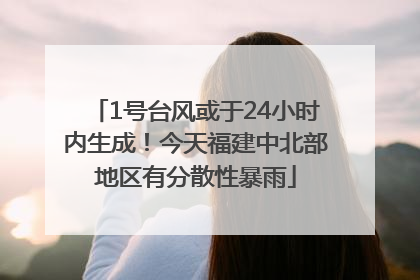 1号台风或于24小时内生成！今天福建中北部地区有分散性暴雨