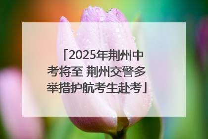 2025年荆州中考将至 荆州交警多举措护航考生赴考