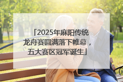 2025年麻阳传统龙舟赛圆满落下帷幕，五大赛区冠军诞生