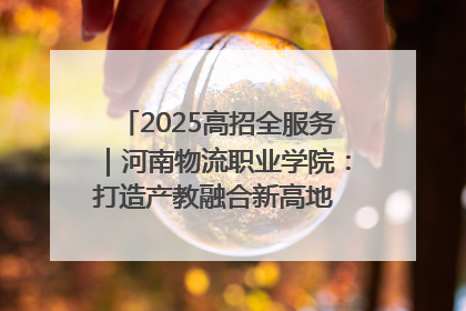 2025高招全服务｜河南物流职业学院：打造产教融合新高地 推动高质量快速发展