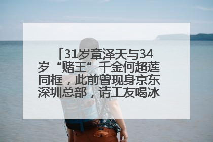 31岁章泽天与34岁“赌王”千金何超莲同框，此前曾现身京东深圳总部，请工友喝冰饮，点了300多杯