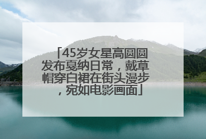 45岁女星高圆圆发布戛纳日常，戴草帽穿白裙在街头漫步，宛如电影画面