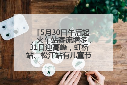 5月30日午后起，火车站客流增多，31日迎高峰，虹桥站、松江站有儿童节和端午亲子活动