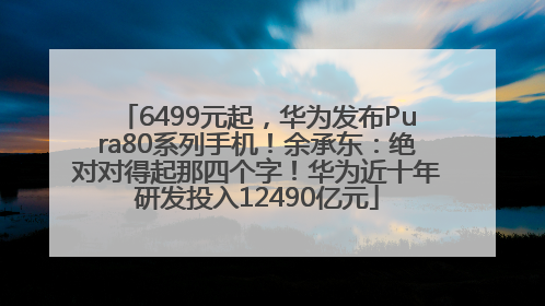 6499元起，华为发布Pura80系列手机！余承东：绝对对得起那四个字！华为近十年研发投入12490亿元