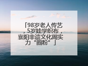 98岁老人传艺，5岁娃学织布，襄阳非遗文化周实力“圈粉”