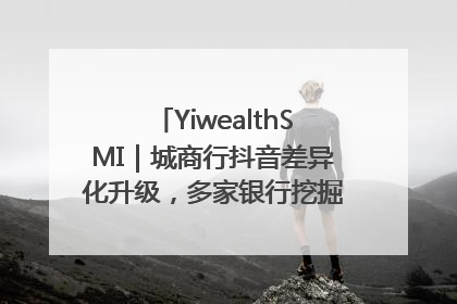 YiwealthSMI｜城商行抖音差异化升级，多家银行挖掘自身特色出圈！